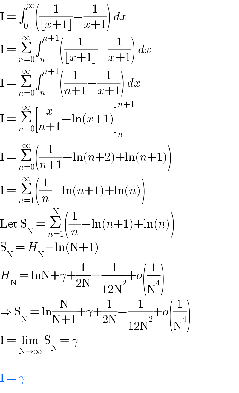 I = ∫_0 ^∞ ((1/(⌊x+1⌋))−(1/(x+1))) dx  I = Σ_(n=0) ^∞ ∫_n ^(n+1) ((1/(⌊x+1⌋))−(1/(x+1))) dx  I = Σ_(n=0) ^∞ ∫_n ^(n+1) ((1/(n+1))−(1/(x+1))) dx  I = Σ_(n=0) ^∞ [(x/(n+1))−ln(x+1)]_n ^(n+1)   I = Σ_(n=0) ^∞ ((1/(n+1))−ln(n+2)+ln(n+1))  I = Σ_(n=1) ^∞ ((1/n)−ln(n+1)+ln(n))  Let S_N  = Σ_(n=1) ^N ((1/n)−ln(n+1)+ln(n))  S_N  = H_N −ln(N+1)  H_N  = lnN+γ+(1/(2N))−(1/(12N^2 ))+o((1/N^4 ))  ⇒ S_N  = ln(N/(N+1))+γ+(1/(2N))−(1/(12N^2 ))+o((1/N^4 ))  I = lim_(N→∞)  S_N  = γ    I = γ  