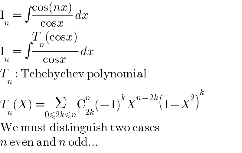 I_n  = ∫((cos(nx))/(cosx)) dx  I_n  = ∫((T_n (cosx))/(cosx)) dx  T_n  : Tchebychev polynomial  T_n (X) =Σ_(0≤2k≤n) C_(2k) ^n (−1)^k X^(n−2k) (1−X^2 )^k   We must distinguish two cases  n even and n odd...  