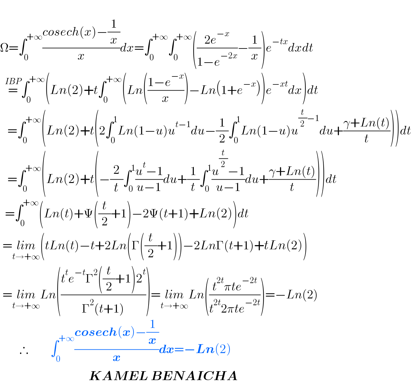   Ω=∫_0 ^(+∞) ((cosech(x)−(1/x))/x)dx=∫_0 ^(+∞) ∫_0 ^(+∞) (((2e^(−x) )/(1−e^(−2x) ))−(1/x))e^(−tx) dxdt    =^(IBP) ∫_0 ^(+∞) (Ln(2)+t∫_0 ^(+∞) (Ln(((1−e^(−x) )/x))−Ln(1+e^(−x) ))e^(−xt) dx)dt     =∫_0 ^(+∞) (Ln(2)+t(2∫_0 ^1 Ln(1−u)u^(t−1) du−(1/2)∫_0 ^1 Ln(1−u)u^((t/2)−1) du+((γ+Ln(t))/t)))dt     =∫_0 ^(+∞) (Ln(2)+t(−(2/t)∫_0 ^1 ((u^t −1)/(u−1))du+(1/t)∫_0 ^1 ((u^(t/2) −1)/(u−1))du+((γ+Ln(t))/t)))dt    =∫_0 ^(+∞) (Ln(t)+Ψ((t/2)+1)−2Ψ(t+1)+Ln(2))dt   =lim_(t→+∞) (tLn(t)−t+2Ln(Γ((t/2)+1))−2LnΓ(t+1)+tLn(2))   =lim_(t→+∞) Ln(((t^t e^(−t) Γ^2 ((t/2)+1)2^t )/(Γ^2 (t+1))))=lim_(t→+∞) Ln(((t^(2t) πte^(−2t) )/(t^(2t) 2πte^(−2t) )))=−Ln(2)          ∴         ∫_0 ^(+∞) ((cosech(x)−(1/x))/x)dx=−Ln(2)                                      KAMEL BENAICHA  