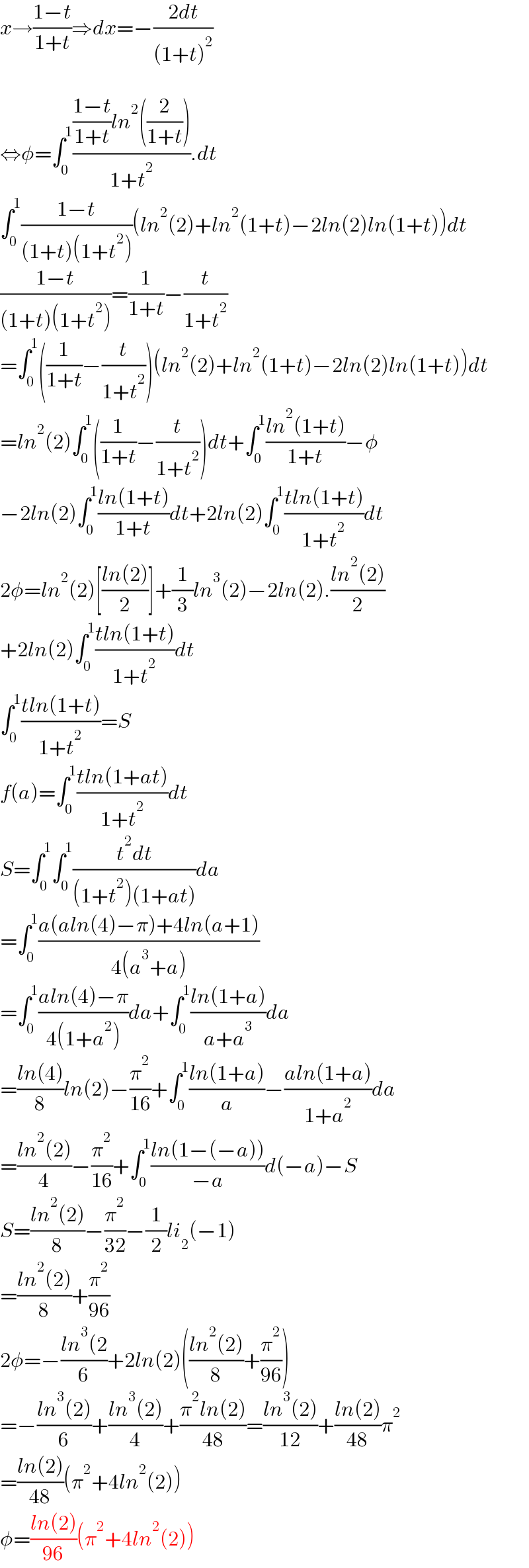x→((1−t)/(1+t))⇒dx=−((2dt)/((1+t)^2 ))    ⇔φ=∫_0 ^1 ((((1−t)/(1+t))ln^2 ((2/(1+t))))/(1+t^2 )).dt  ∫_0 ^1 ((1−t)/((1+t)(1+t^2 )))(ln^2 (2)+ln^2 (1+t)−2ln(2)ln(1+t))dt  ((1−t)/((1+t)(1+t^2 )))=(1/(1+t))−(t/(1+t^2 ))  =∫_0 ^1 ((1/(1+t))−(t/(1+t^2 )))(ln^2 (2)+ln^2 (1+t)−2ln(2)ln(1+t))dt  =ln^2 (2)∫_0 ^1 ((1/(1+t))−(t/(1+t^2 )))dt+∫_0 ^1 ((ln^2 (1+t))/(1+t))−φ  −2ln(2)∫_0 ^1 ((ln(1+t))/(1+t))dt+2ln(2)∫_0 ^1 ((tln(1+t))/(1+t^2 ))dt  2φ=ln^2 (2)[((ln(2))/2)]+(1/3)ln^3 (2)−2ln(2).((ln^2 (2))/2)  +2ln(2)∫_0 ^1 ((tln(1+t))/(1+t^2 ))dt  ∫_0 ^1 ((tln(1+t))/(1+t^2 ))=S  f(a)=∫_0 ^1 ((tln(1+at))/(1+t^2 ))dt  S=∫_0 ^1 ∫_0 ^1 ((t^2 dt)/((1+t^2 )(1+at)))da  =∫_0 ^1 ((a(aln(4)−π)+4ln(a+1))/(4(a^3 +a)))  =∫_0 ^1 ((aln(4)−π)/(4(1+a^2 )))da+∫_0 ^1 ((ln(1+a))/(a+a^3 ))da  =((ln(4))/8)ln(2)−(π^2 /(16))+∫_0 ^1 ((ln(1+a))/a)−((aln(1+a))/(1+a^2 ))da  =((ln^2 (2))/4)−(π^2 /(16))+∫_0 ^1 ((ln(1−(−a)))/(−a))d(−a)−S  S=((ln^2 (2))/8)−(π^2 /(32))−(1/2)li_2 (−1)  =((ln^2 (2))/8)+(π^2 /(96))  2φ=−((ln^3 (2)/6)+2ln(2)(((ln^2 (2))/8)+(π^2 /(96)))  =−((ln^3 (2))/6)+((ln^3 (2))/4)+((π^2 ln(2))/(48))=((ln^3 (2))/(12))+((ln(2))/(48))π^2   =((ln(2))/(48))(π^2 +4ln^2 (2))  φ=((ln(2))/(96))(π^2 +4ln^2 (2))  