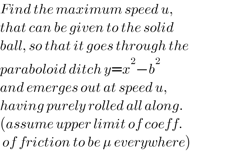 Find the maximum speed u,  that can be given to the solid  ball, so that it goes through the  paraboloid ditch y=x^2 −b^2   and emerges out at speed u,  having purely rolled all along.  (assume upper limit of coeff.    of friction to be μ everywhere)  