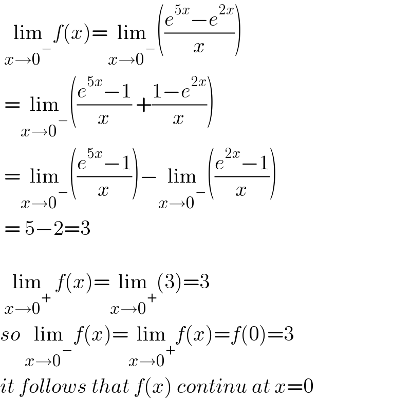  lim_(x→0^− ) f(x)=lim_(x→0^− ) (((e^(5x) −e^(2x) )/x))   =lim_(x→0^− ) (((e^(5x) −1)/x) +((1−e^(2x) )/x))   =lim_(x→0^− ) (((e^(5x) −1)/x))−lim_(x→0^− ) (((e^(2x) −1)/x))   = 5−2=3     lim_(x→0^+ )  f(x)=lim_(x→0^+ ) (3)=3  so lim_(x→0^− ) f(x)=lim_(x→0^+ ) f(x)=f(0)=3  it follows that f(x) continu at x=0  