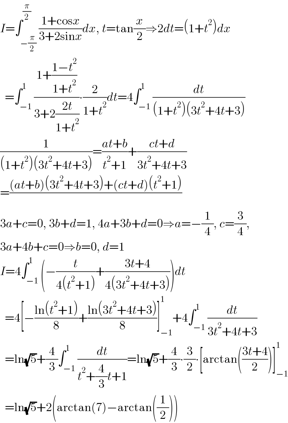 I=∫_(−(π/2)) ^(π/2) ((1+cosx)/(3+2sinx))dx, t=tan(x/2)⇒2dt=(1+t^2 )dx    =∫_(−1) ^1 ((1+((1−t^2 )/(1+t^2 )))/(3+2((2t)/(1+t^2 ))))∙(2/(1+t^2 ))dt=4∫_(−1) ^1 (dt/((1+t^2 )(3t^2 +4t+3)))  (1/((1+t^2 )(3t^2 +4t+3)))=((at+b)/(t^2 +1))+((ct+d)/(3t^2 +4t+3))  =(((at+b)(3t^2 +4t+3)+(ct+d)(t^2 +1))/)  3a+c=0, 3b+d=1, 4a+3b+d=0⇒a=−(1/4), c=(3/4),   3a+4b+c=0⇒b=0, d=1  I=4∫_(−1) ^1 (−(t/(4(t^2 +1)))+((3t+4)/(4(3t^2 +4t+3))))dt    =4[−((ln(t^2 +1))/8)+((ln(3t^2 +4t+3))/8)]_(−1) ^1 +4∫_(−1) ^1 (dt/(3t^2 +4t+3))    =ln(√5)+(4/3)∫_(−1) ^1 (dt/(t^2 +(4/3)t+1))=ln(√5)+(4/3)∙(3/2)∙[arctan(((3t+4)/2))]_(−1) ^1     =ln(√5)+2(arctan(7)−arctan((1/2)))  