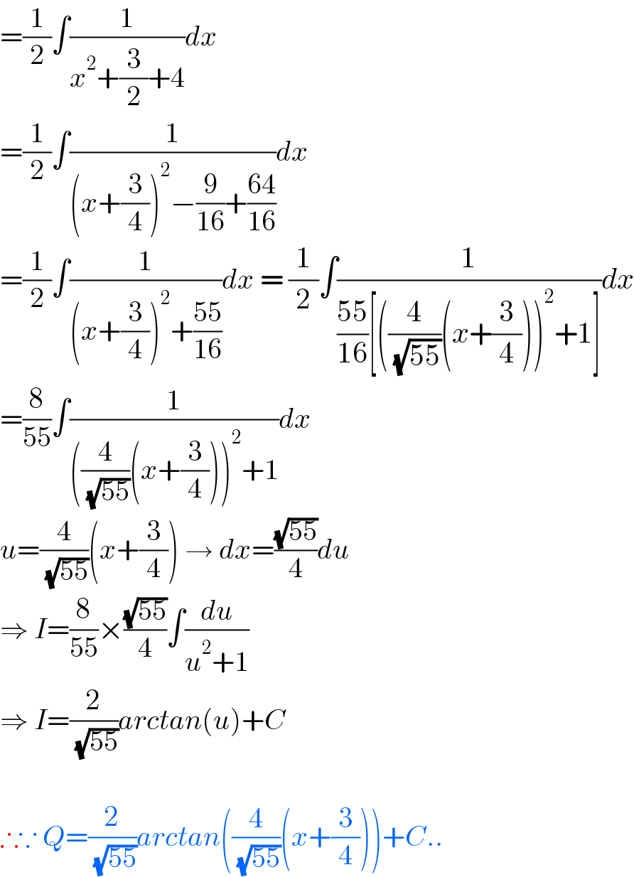 =(1/2)∫(1/(x^2 +(3/2)+4))dx  =(1/2)∫(1/((x+(3/4))^2 −(9/(16))+((64)/(16))))dx  =(1/2)∫(1/((x+(3/4))^2 +((55)/(16))))dx = (1/2)∫(1/(((55)/(16))[((4/( (√(55))))(x+(3/4)))^2 +1]))dx  =(8/(55))∫(1/(((4/( (√(55))))(x+(3/4)))^2 +1))dx  u=(4/( (√(55))))(x+(3/4)) → dx=((√(55))/4)du  ⇒ I=(8/(55))×((√(55))/4)∫(du/(u^2 +1))  ⇒ I=(2/( (√(55))))arctan(u)+C    ∴∵ Q=(2/( (√(55))))arctan((4/( (√(55))))(x+(3/4)))+C..  
