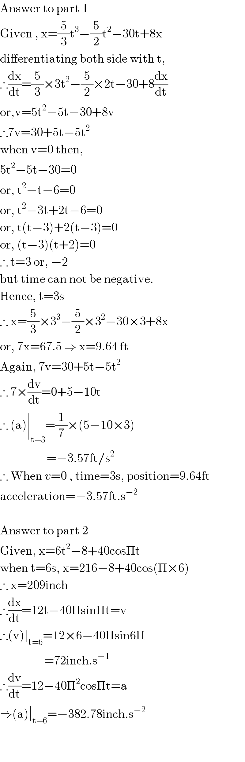Answer to part 1  Given , x=(5/3)t^3 −(5/2)t^2 −30t+8x  differentiating both side with t,  ∴(dx/dt)=(5/3)×3t^2 −(5/2)×2t−30+8(dx/dt)  or,v=5t^2 −5t−30+8v  ∴7v=30+5t−5t^2   when v=0 then,  5t^2 −5t−30=0  or, t^2 −t−6=0  or, t^2 −3t+2t−6=0  or, t(t−3)+2(t−3)=0  or, (t−3)(t+2)=0  ∴ t=3 or, −2  but time can not be negative.  Hence, t=3s  ∴ x=(5/3)×3^3 −(5/2)×3^2 −30×3+8x  or, 7x=67.5 ⇒ x=9.64 ft  Again, 7v=30+5t−5t^2   ∴ 7×(dv/dt)=0+5−10t  ∴ (a)∣_(t=3) =(1/7)×(5−10×3)                     =−3.57ft/s^2   ∴ When v=0 , time=3s, position=9.64ft  acceleration=−3.57ft.s^(−2)     Answer to part 2  Given, x=6t^2 −8+40cosΠt  when t=6s, x=216−8+40cos(Π×6)  ∴ x=209inch  ∴(dx/dt)=12t−40ΠsinΠt=v  ∴(v)∣_(t=6) =12×6−40Πsin6Π                    =72inch.s^(−1)   ∴(dv/dt)=12−40Π^2 cosΠt=a  ⇒(a)∣_(t=6) =−382.78inch.s^(−2)       