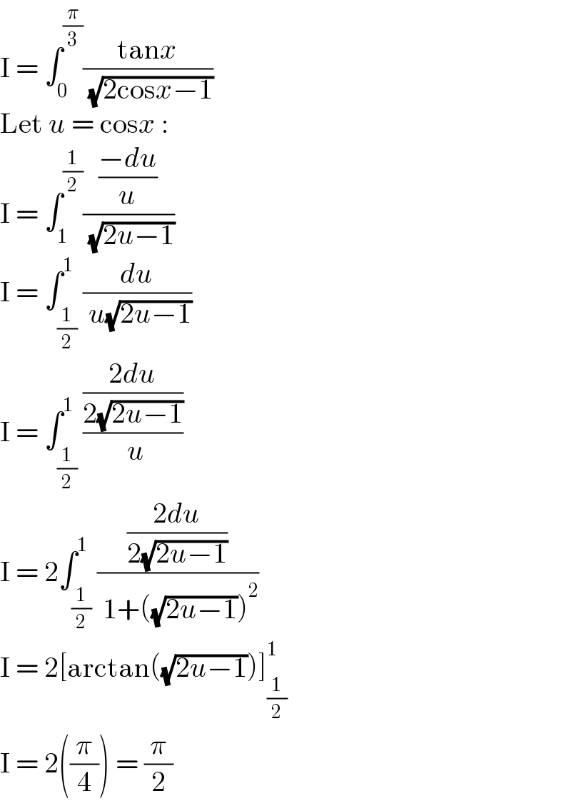 I = ∫_0 ^(π/3) ((tanx)/( (√(2cosx−1))))  Let u = cosx :  I = ∫_1 ^(1/2) (((−du)/u)/( (√(2u−1))))  I = ∫_(1/2) ^1 (du/( u(√(2u−1))))  I = ∫_(1/2) ^1 (((2du)/(2(√(2u−1))))/( u))  I = 2∫_(1/2) ^1 (((2du)/(2(√(2u−1))))/( 1+((√(2u−1)))^2 ))  I = 2[arctan((√(2u−1)))]_(1/2) ^1   I = 2((π/4)) = (π/2)  