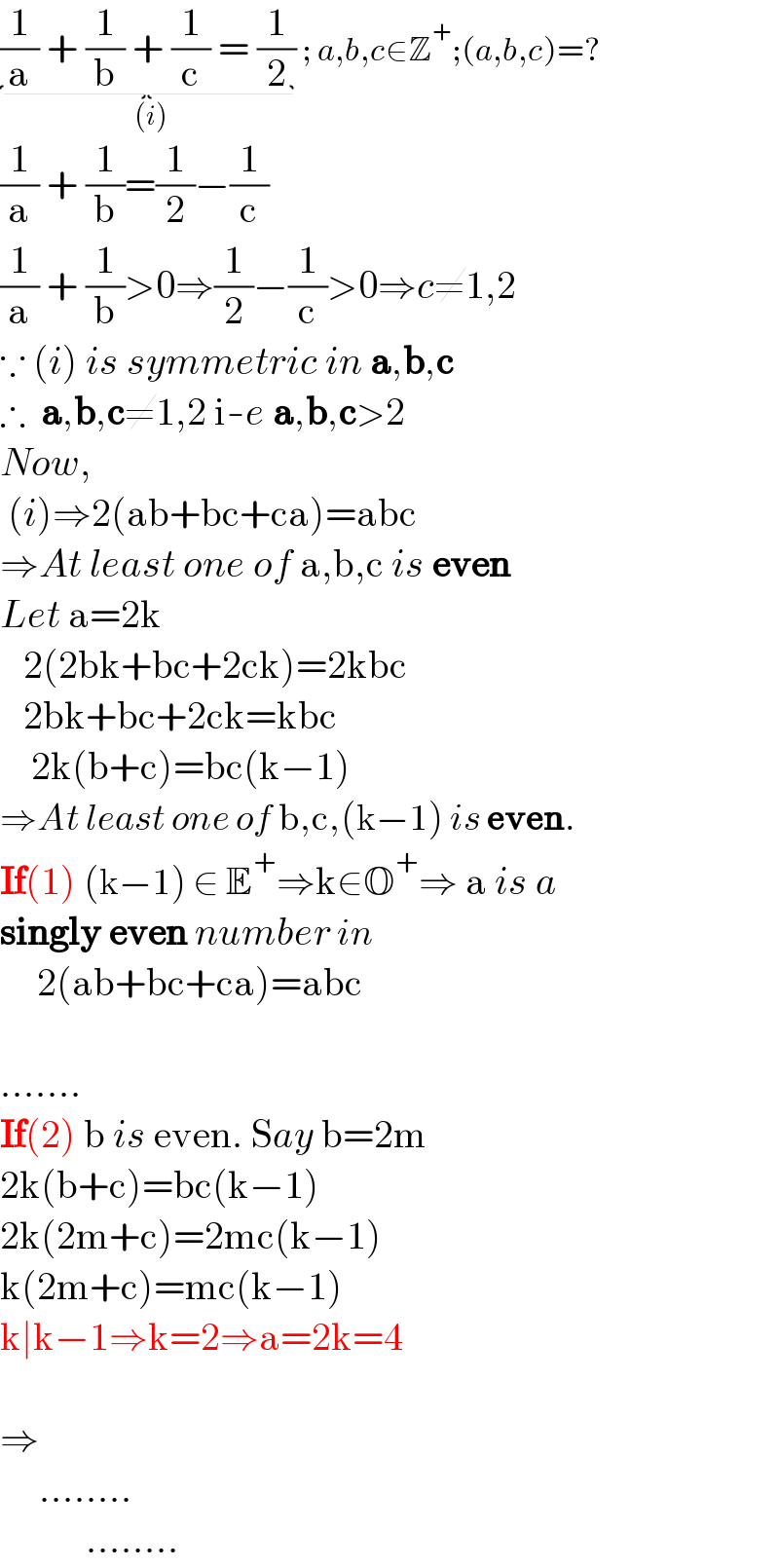 (1/a) + (1/b) + (1/c) = (1/2) _((i)) ; a,b,c∈Z^+ ;(a,b,c)=?  (1/a) + (1/b)=(1/2)−(1/c)  (1/a) + (1/b)>0⇒(1/2)−(1/c)>0⇒c≠1,2  ∵ (i) is symmetric in a,b,c  ∴  a,b,c≠1,2 i-e a,b,c>2  Now,   (i)⇒2(ab+bc+ca)=abc  ⇒At least one of a,b,c is even  Let a=2k     2(2bk+bc+2ck)=2kbc     2bk+bc+2ck=kbc      2k(b+c)=bc(k−1)  ⇒At least one of b,c,(k−1) is even.  If(1) (k−1) ∈ E^+ ⇒k∈O^+ ⇒ a is a  singly even number in        2(ab+bc+ca)=abc     .......  If(2) b is even. Say b=2m  2k(b+c)=bc(k−1)  2k(2m+c)=2mc(k−1)  k(2m+c)=mc(k−1)  k∣k−1⇒k=2⇒a=2k=4    ⇒       ........             ........  