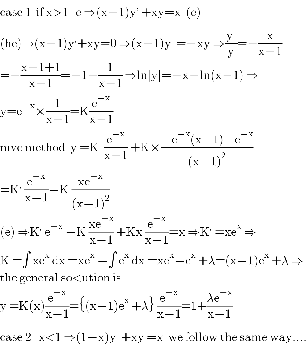 case 1  if x>1   e ⇒(x−1)y^,  +xy=x  (e)  (he)→(x−1)y^′ +xy=0 ⇒(x−1)y^′  =−xy ⇒(y^′ /y)=−(x/(x−1))  =−((x−1+1)/(x−1))=−1−(1/(x−1)) ⇒ln∣y∣=−x−ln(x−1) ⇒  y=e^(−x) ×(1/(x−1))=K(e^(−x) /(x−1))  mvc method  y^′ =K^′  (e^(−x) /(x−1)) +K×((−e^(−x) (x−1)−e^(−x) )/((x−1)^2 ))  =K^′  (e^(−x) /(x−1))−K ((xe^(−x) )/((x−1)^2 ))  (e) ⇒K^′  e^(−x)  −K ((xe^(−x) )/(x−1)) +Kx (e^(−x) /(x−1))=x ⇒K^′  =xe^x  ⇒  K =∫ xe^x  dx =xe^x  −∫ e^x  dx =xe^x −e^x  +λ=(x−1)e^x  +λ ⇒  the general so<ution is  y =K(x)(e^(−x) /(x−1))={(x−1)e^x  +λ} (e^(−x) /(x−1))=1+((λe^(−x) )/(x−1))  case 2   x<1 ⇒(1−x)y^′  +xy =x  we follow the same way....    