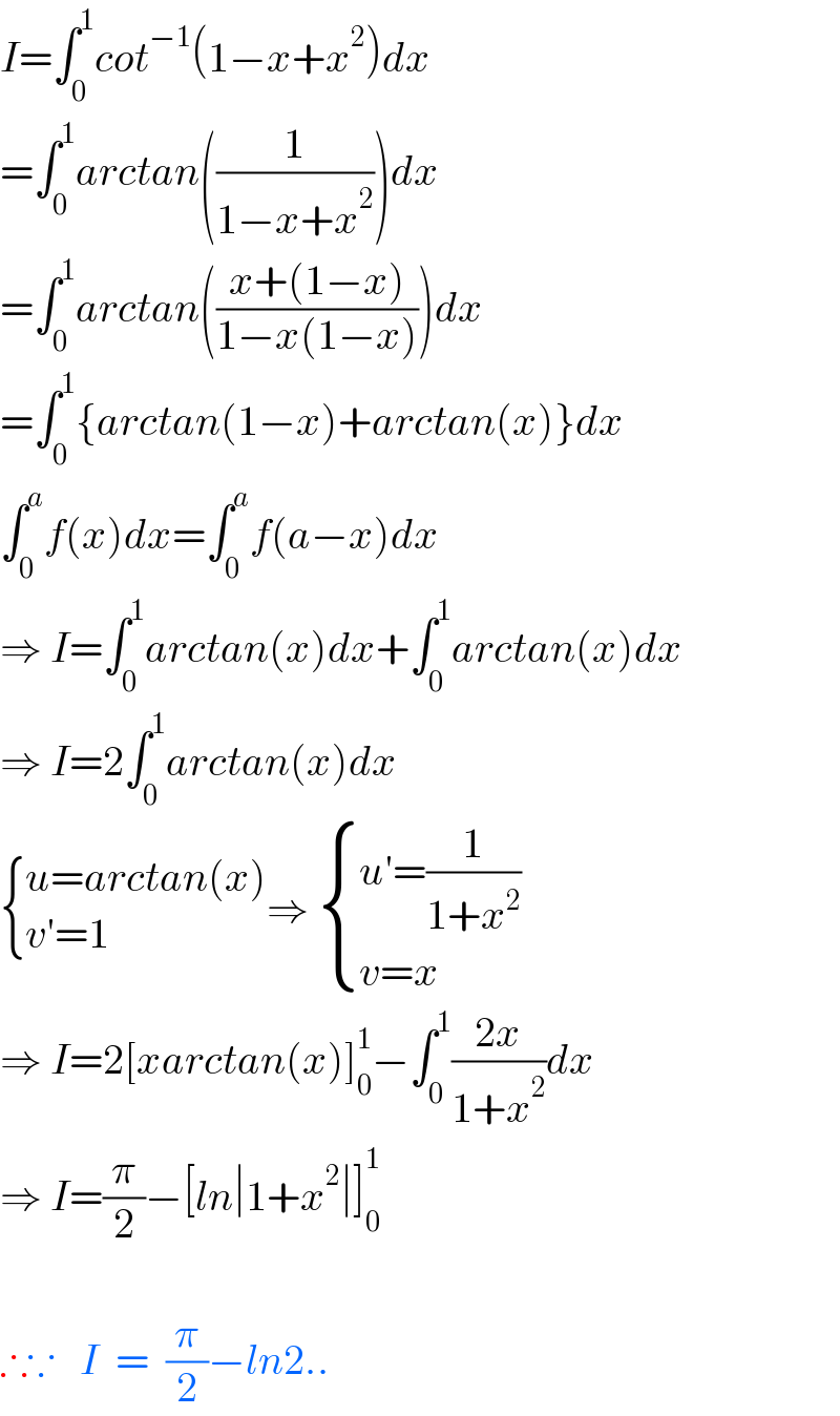 I=∫_0 ^1 cot^(−1) (1−x+x^2 )dx  =∫_0 ^1 arctan((1/(1−x+x^2 )))dx  =∫_0 ^1 arctan(((x+(1−x))/(1−x(1−x))))dx  =∫_0 ^1 {arctan(1−x)+arctan(x)}dx  ∫_0 ^a f(x)dx=∫_0 ^a f(a−x)dx  ⇒ I=∫_0 ^1 arctan(x)dx+∫_0 ^1 arctan(x)dx  ⇒ I=2∫_0 ^1 arctan(x)dx   { ((u=arctan(x))),((v′=1)) :}⇒  { ((u′=(1/(1+x^2 )))),((v=x)) :}  ⇒ I=2[xarctan(x)]_0 ^1 −∫_0 ^1 ((2x)/(1+x^2 ))dx  ⇒ I=(π/2)−[ln∣1+x^2 ∣]_0 ^1     ∴∵   I  =  (π/2)−ln2..  