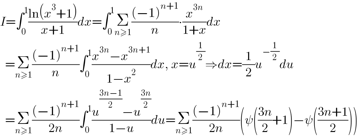 I=∫_0 ^1 ((ln(x^3 +1))/(x+1))dx=∫_0 ^1 Σ_(n≥1) (((−1)^(n+1) )/n)∙(x^(3n) /(1+x))dx    =Σ_(n≥1) (((−1)^(n+1) )/n)∫_0 ^1 ((x^(3n) −x^(3n+1) )/(1−x^2 ))dx, x=u^(1/2) ⇒dx=(1/2)u^(−(1/2)) du    =Σ_(n≥1) (((−1)^(n+1) )/(2n))∫_0 ^1 ((u^((3n−1)/2) −u^((3n)/2) )/(1−u))du=Σ_(n≥1) (((−1)^(n+1) )/(2n))(ψ(((3n)/2)+1)−ψ(((3n+1)/2)))  