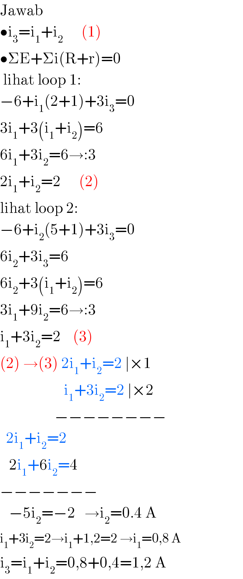 Jawab  •i_3 =i_1 +i_2       (1)  •ΣE+Σi(R+r)=0   lihat loop 1:  −6+i_1 (2+1)+3i_3 =0  3i_1 +3(i_1 +i_2 )=6   6i_1 +3i_2 =6→:3   2i_1 +i_2 =2      (2)  lihat loop 2:  −6+i_2 (5+1)+3i_3 =0  6i_2 +3i_3 =6  6i_2 +3(i_1 +i_2 )=6  3i_1 +9i_2 =6→:3  i_1 +3i_2 =2    (3)  (2) →(3) 2i_1 +i_2 =2 ∣×1                       i_1 +3i_2 =2 ∣×2                    −−−−−−−−    2i_1 +i_2 =2     2i_1 +6i_2 =4  −−−−−−−     −5i_2 =−2   →i_2 =0.4 A  i_1 +3i_2 =2→i_1 +1,2=2 →i_1 =0,8 A  i_3 =i_1 +i_2 =0,8+0,4=1,2 A  