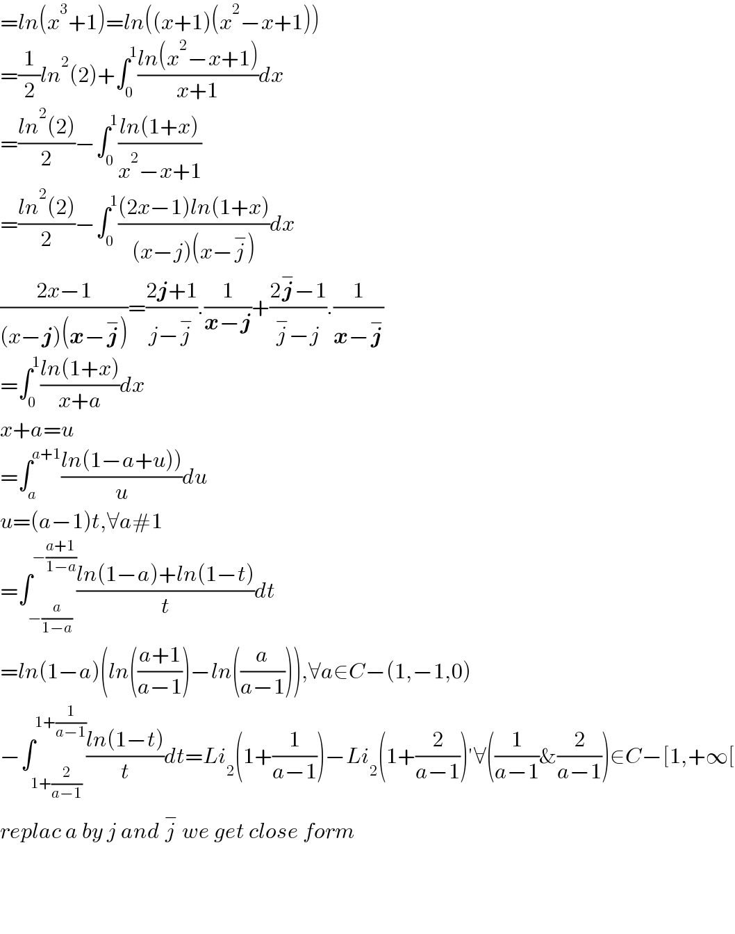 =ln(x^3 +1)=ln((x+1)(x^2 −x+1))  =(1/2)ln^2 (2)+∫_0 ^1 ((ln(x^2 −x+1))/(x+1))dx  =((ln^2 (2))/2)−∫_0 ^1 ((ln(1+x))/(x^2 −x+1))  =((ln^2 (2))/2)−∫_0 ^1 (((2x−1)ln(1+x))/((x−j)(x−j^− )))dx  ((2x−1)/((x−j)(x−j^− )))=((2j+1)/(j−j^− )).(1/(x−j))+((2j^− −1)/(j^− −j)).(1/(x−j^− ))  =∫_0 ^1 ((ln(1+x))/(x+a))dx  x+a=u  =∫_a ^(a+1) ((ln(1−a+u)))/u)du  u=(a−1)t,∀a#1  =∫_(−(a/(1−a))) ^(−((a+1)/(1−a))) ((ln(1−a)+ln(1−t))/t)dt  =ln(1−a)(ln(((a+1)/(a−1)))−ln((a/(a−1)))),∀a∈C−(1,−1,0)  −∫_(1+(2/(a−1))) ^(1+(1/(a−1))) ((ln(1−t))/t)dt=Li_2 (1+(1/(a−1)))−Li_2 (1+(2/(a−1)))′∀((1/(a−1))&(2/(a−1)))∈C−[1,+∞[  replac a by j and j^−  we get close form        