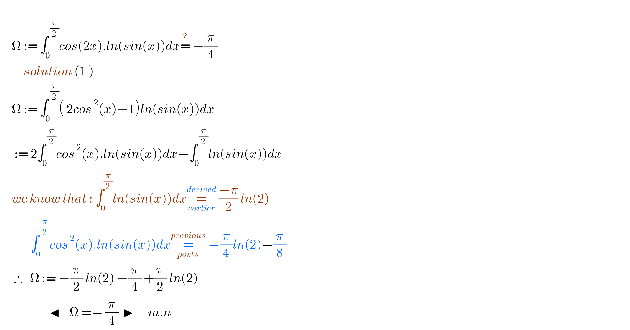        Ω := ∫_0 ^( (π/2)) cos(2x).ln(sin(x))dx=^?  −(π/4)            solution (1 )       Ω := ∫_0 ^( (π/2)) ( 2cos^( 2) (x)−1)ln(sin(x))dx        := 2∫_0 ^( (π/2)) cos^( 2) (x).ln(sin(x))dx−∫_0 ^( (π/2)) ln(sin(x))dx       we know that : ∫_0 ^(π/2) ln(sin(x))dx=_(earlier) ^(derived)  ((−π)/2) ln(2)               ∫_0 ^( (π/2)) cos^( 2) (x).ln(sin(x))dx=_(posts) ^(previous)  −(π/4)ln(2)−(π/8)        ∴   Ω := −(π/2) ln(2) −(π/4) +(π/2) ln(2)                       ◂    Ω =− (π/4)  ▶      m.n  