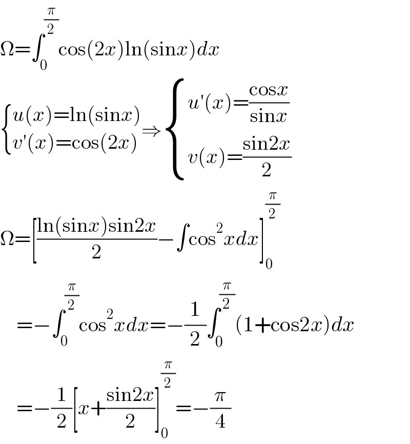 Ω=∫_0 ^(π/2) cos(2x)ln(sinx)dx   { ((u(x)=ln(sinx))),((v′(x)=cos(2x))) :}⇒ { ((u′(x)=((cosx)/(sinx)))),((v(x)=((sin2x)/2))) :}  Ω=[((ln(sinx)sin2x)/2)−∫cos^2 xdx]_0 ^(π/2)       =−∫_0 ^(π/2) cos^2 xdx=−(1/2)∫_0 ^(π/2) (1+cos2x)dx      =−(1/2)[x+((sin2x)/2)]_0 ^(π/2) =−(π/4)  