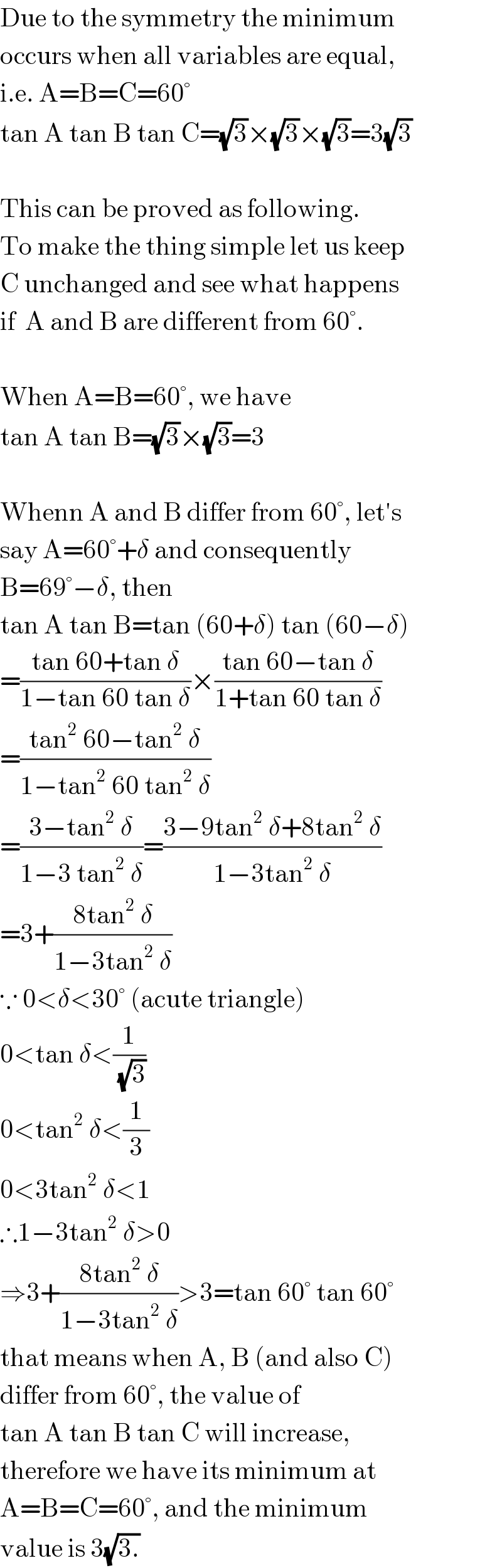 Due to the symmetry the minimum  occurs when all variables are equal,  i.e. A=B=C=60°  tan A tan B tan C=(√3)×(√3)×(√3)=3(√3)    This can be proved as following.  To make the thing simple let us keep  C unchanged and see what happens  if  A and B are different from 60°.    When A=B=60°, we have  tan A tan B=(√3)×(√3)=3    Whenn A and B differ from 60°, let′s  say A=60°+δ and consequently   B=69°−δ, then  tan A tan B=tan (60+δ) tan (60−δ)  =((tan 60+tan δ)/(1−tan 60 tan δ))×((tan 60−tan δ)/(1+tan 60 tan δ))  =((tan^2  60−tan^2  δ)/(1−tan^2  60 tan^2  δ))  =((3−tan^2  δ)/(1−3 tan^2  δ))=((3−9tan^2  δ+8tan^2  δ)/(1−3tan^2  δ))  =3+((8tan^2  δ)/(1−3tan^2  δ))  ∵ 0<δ<30° (acute triangle)  0<tan δ<(1/(√3))  0<tan^2  δ<(1/3)  0<3tan^2  δ<1  ∴1−3tan^2  δ>0  ⇒3+((8tan^2  δ)/(1−3tan^2  δ))>3=tan 60° tan 60°  that means when A, B (and also C)  differ from 60°, the value of  tan A tan B tan C will increase,  therefore we have its minimum at  A=B=C=60°, and the minimum  value is 3(√(3.))  