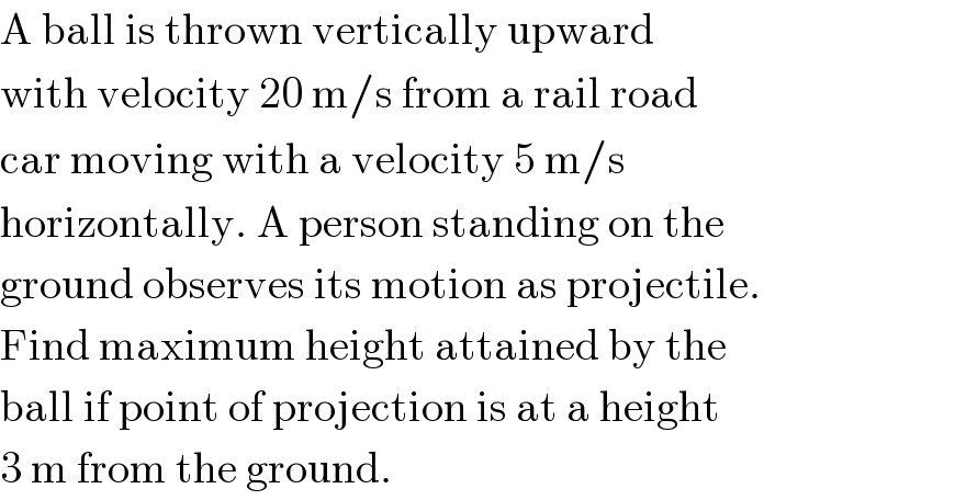 A ball is thrown vertically upward  with velocity 20 m/s from a rail road  car moving with a velocity 5 m/s  horizontally. A person standing on the  ground observes its motion as projectile.  Find maximum height attained by the  ball if point of projection is at a height  3 m from the ground.  