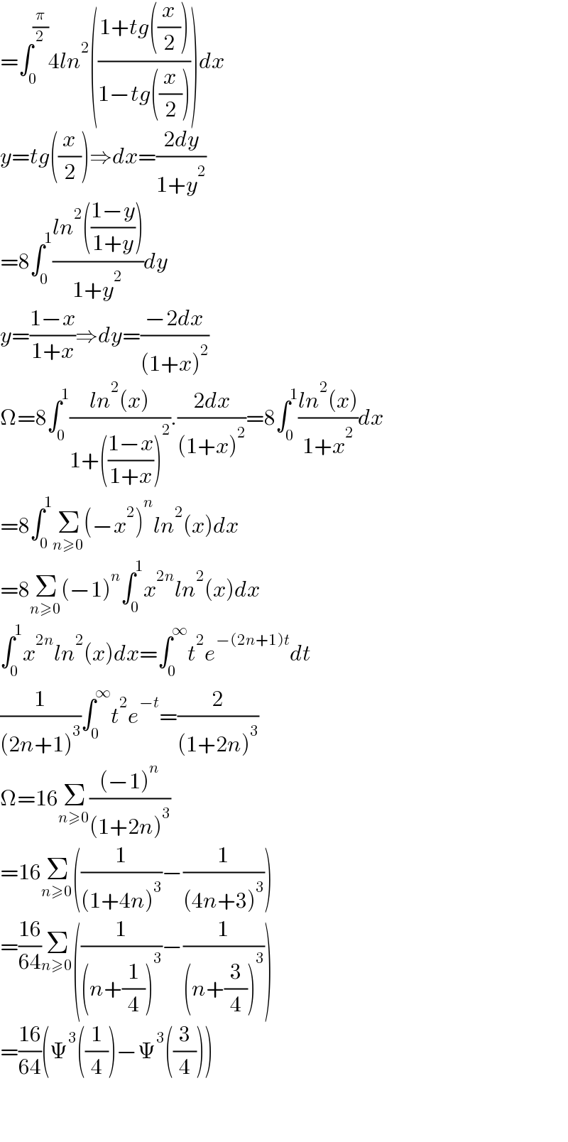 =∫_0 ^(π/2) 4ln^2 (((1+tg((x/2)))/(1−tg((x/2)))))dx  y=tg((x/2))⇒dx=((2dy)/(1+y^2 ))  =8∫_0 ^1 ((ln^2 (((1−y)/(1+y))))/(1+y^2 ))dy  y=((1−x)/(1+x))⇒dy=((−2dx)/((1+x)^2 ))  Ω=8∫_0 ^1 ((ln^2 (x))/(1+(((1−x)/(1+x)))^2 )).((2dx)/((1+x)^2 ))=8∫_0 ^1 ((ln^2 (x))/(1+x^2 ))dx  =8∫_0 ^1 Σ_(n≥0) (−x^2 )^n ln^2 (x)dx  =8Σ_(n≥0) (−1)^n ∫_0 ^1 x^(2n) ln^2 (x)dx  ∫_0 ^1 x^(2n) ln^2 (x)dx=∫_0 ^∞ t^2 e^(−(2n+1)t) dt  (1/((2n+1)^3 ))∫_0 ^∞ t^2 e^(−t) =(2/((1+2n)^3 ))  Ω=16Σ_(n≥0) (((−1)^n )/((1+2n)^3 ))  =16Σ_(n≥0) ((1/((1+4n)^3 ))−(1/((4n+3)^3 )))  =((16)/(64))Σ_(n≥0) ((1/((n+(1/4))^3 ))−(1/((n+(3/4))^3 )))  =((16)/(64))(Ψ^3 ((1/4))−Ψ^3 ((3/4)))      