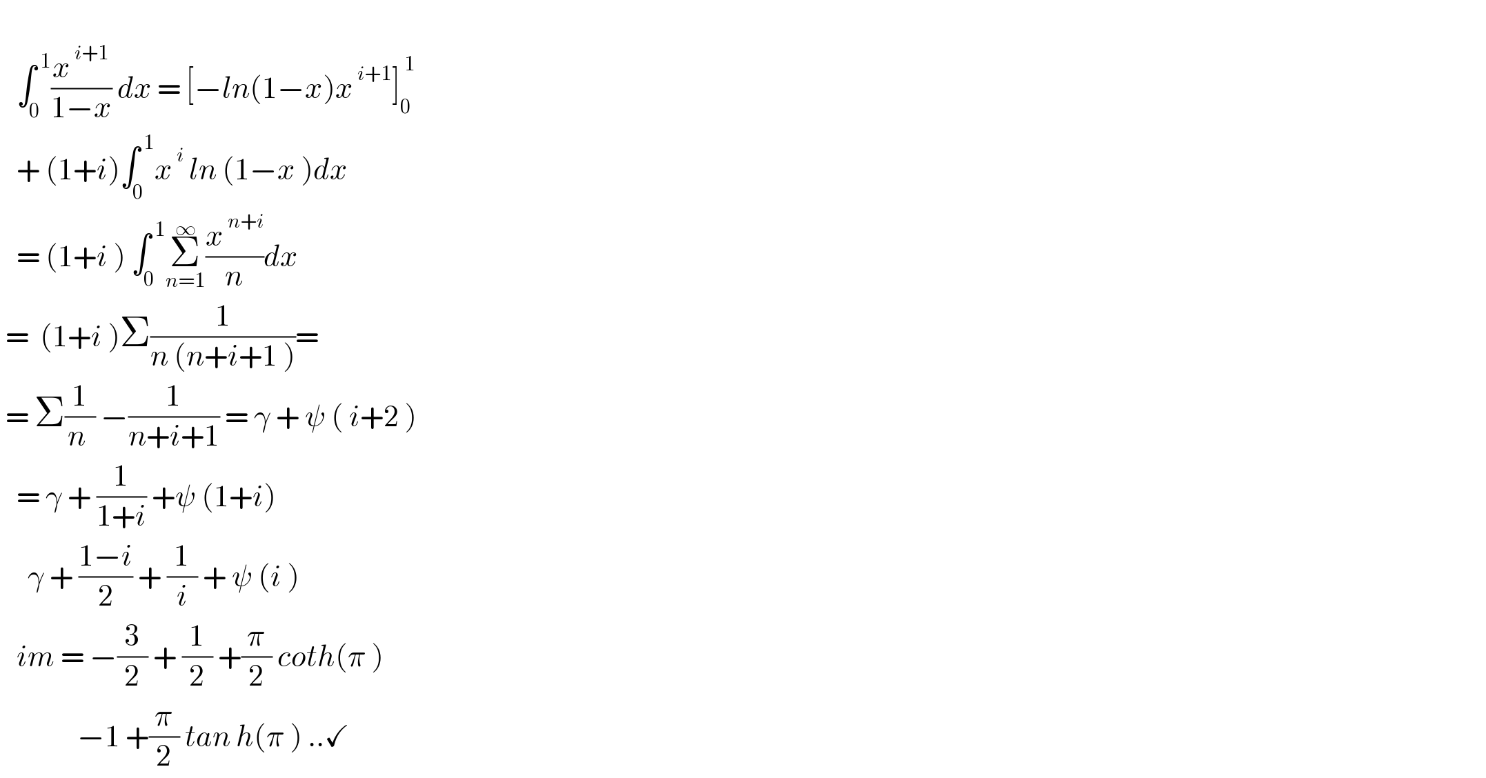      ∫_0 ^( 1) (x^( i+1) /(1−x)) dx = [−ln(1−x)x^( i+1) ]_0 ^( 1)      + (1+i)∫_0 ^( 1) x^( i)  ln (1−x )dx     = (1+i ) ∫_0 ^( 1) Σ_(n=1) ^∞ (x^( n+i) /n)dx   =  (1+i )Σ(1/(n (n+i+1 )))=   = Σ(1/(n )) −(1/(n+i+1)) = γ + ψ ( i+2 )     = γ + (1/(1+i)) +ψ (1+i)       γ + ((1−i)/2) + (1/i) + ψ (i )     im = −(3/2) + (1/2) +(π/2) coth(π )                −1 +(π/2) tan h(π ) ..✓  