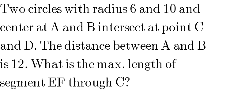 Two circles with radius 6 and 10 and  center at A and B intersect at point C  and D. The distance between A and B  is 12. What is the max. length of  segment EF through C?  