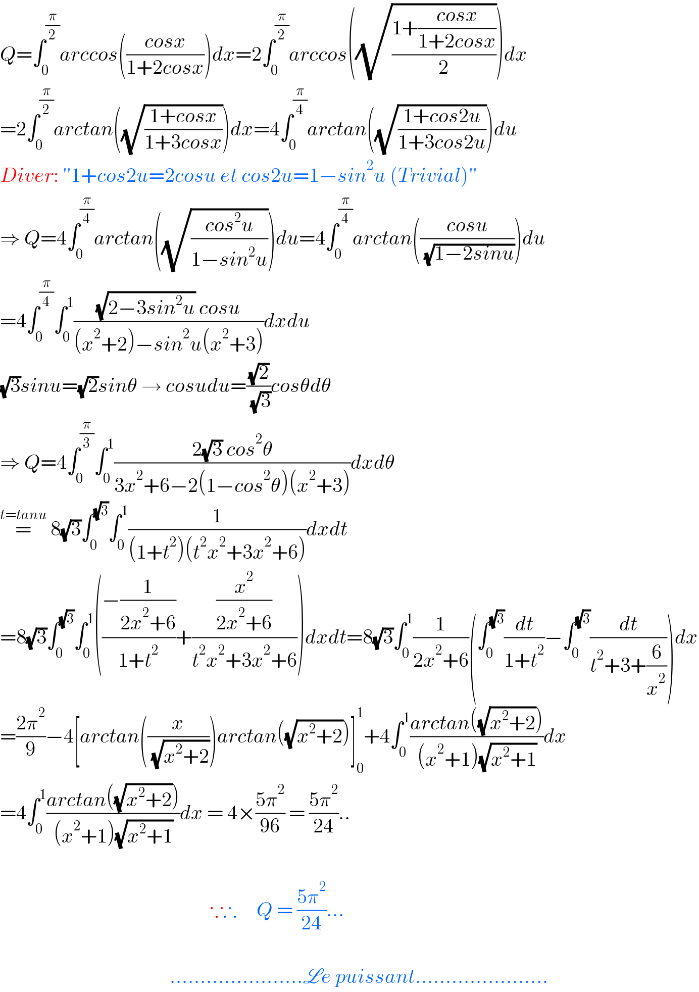 Q=∫_0 ^(π/2) arccos(((cosx)/(1+2cosx)))dx=2∫_0 ^(π/2) arccos((√((1+((cosx)/(1+2cosx)))/2)))dx  =2∫_0 ^(π/2) arctan((√((1+cosx)/(1+3cosx))))dx=4∫_0 ^(π/4) arctan((√((1+cos2u)/(1+3cos2u))))du  Diver: ′′1+cos2u=2cosu et cos2u=1−sin^2 u (Trivial)′′  ⇒ Q=4∫_0 ^(π/4) arctan((√((cos^2 u)/(1−sin^2 u))))du=4∫_0 ^(π/4) arctan(((cosu)/( (√(1−2sinu)))))du  =4∫_0 ^(π/4) ∫_0 ^1 (((√(2−3sin^2 u)) cosu)/((x^2 +2)−sin^2 u(x^2 +3)))dxdu  (√3)sinu=(√2)sinθ → cosudu=((√2)/( (√3)))cosθdθ  ⇒ Q=4∫_0 ^(π/3) ∫_0 ^1 ((2(√3) cos^2 θ)/(3x^2 +6−2(1−cos^2 θ)(x^2 +3)))dxdθ  =^(t=tanu)  8(√3)∫_0 ^(√3) ∫_0 ^1 (1/((1+t^2 )(t^2 x^2 +3x^2 +6)))dxdt  =8(√3)∫_0 ^(√3) ∫_0 ^1 (((−(1/(2x^2 +6)))/(1+t^2 ))+((x^2 /(2x^2 +6))/(t^2 x^2 +3x^2 +6)))dxdt=8(√3)∫_0 ^1 (1/(2x^2 +6))(∫_0 ^(√3) (dt/(1+t^2 ))−∫_0 ^(√3) (dt/(t^2 +3+(6/x^2 ))))dx  =((2π^2 )/9)−4[arctan((x/( (√(x^2 +2)))))arctan((√(x^2 +2)))]_0 ^1 +4∫_0 ^1 ((arctan((√(x^2 +2))))/((x^2 +1)(√(x^2 +1))))dx  =4∫_0 ^1 ((arctan((√(x^2 +2))))/((x^2 +1)(√(x^2 +1))))dx = 4×((5π^2 )/(96)) = ((5π^2 )/(24))..                                                        ∵∴     Q = ((5π^2 )/(24))...                                               ......................Le puissant......................  