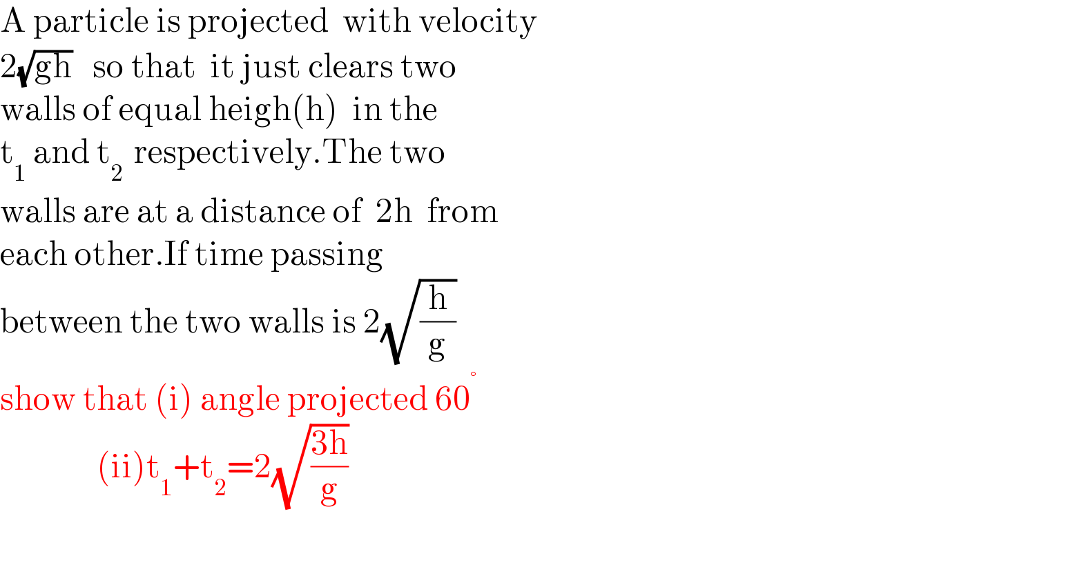A particle is projected  with velocity  2(√(gh))   so that  it just clears two  walls of equal heigh(h)  in the  t_1  and t_(2 )  respectively.The two  walls are at a distance of  2h  from  each other.If time passing   between the two walls is 2(√(h/g))  show that (i) angle projected 60^°                 (ii)t_1 +t_2 =2(√((3h)/g))    