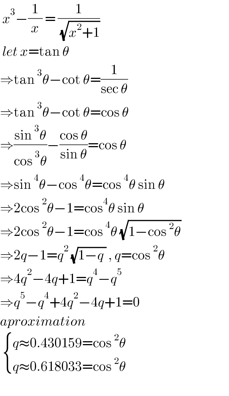  x^3 −(1/x) = (1/( (√(x^2 +1))))   let x=tan θ   ⇒tan^3 θ−cot θ=(1/(sec θ))  ⇒tan^3 θ−cot θ=cos θ  ⇒((sin^3 θ)/(cos^3 θ))−((cos θ)/(sin θ))=cos θ  ⇒sin^4 θ−cos^4 θ=cos^4 θ sin θ  ⇒2cos^2 θ−1=cos^4 θ sin θ  ⇒2cos^2 θ−1=cos^4 θ (√(1−cos^2 θ))   ⇒2q−1=q^2  (√(1−q )) , q=cos^2 θ  ⇒4q^2 −4q+1=q^4 −q^5   ⇒q^5 −q^4 +4q^2 −4q+1=0  aproximation    { ((q≈0.430159=cos^2 θ)),((q≈0.618033=cos^2 θ)) :}    