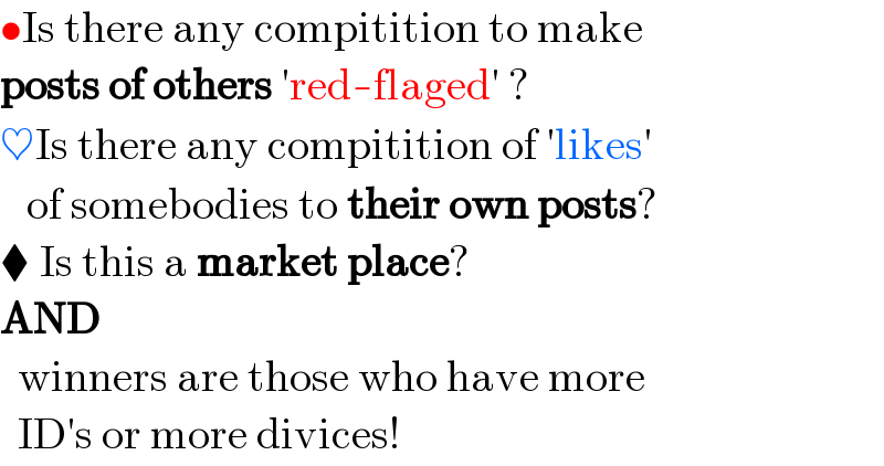 •Is there any compitition to make  posts of others ′red-flaged′ ?  ♥Is there any compitition of ′likes′     of somebodies to their own posts?  ⧫ Is this a market place?  AND     winners are those who have more    ID′s or more divices!  