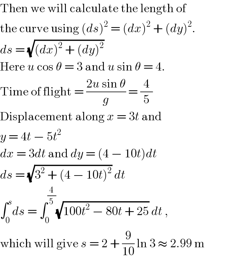 Then we will calculate the length of  the curve using (ds)^2  = (dx)^2  + (dy)^2 .  ds = (√((dx)^2  + (dy)^2 ))  Here u cos θ = 3 and u sin θ = 4.  Time of flight = ((2u sin θ)/g) = (4/5)  Displacement along x = 3t and  y = 4t − 5t^2   dx = 3dt and dy = (4 − 10t)dt  ds = (√(3^2  + (4 − 10t)^2 )) dt  ∫_0 ^s ds = ∫_0 ^(4/5) (√(100t^2  − 80t + 25)) dt ,  which will give s = 2 + (9/(10)) ln 3 ≈ 2.99 m  