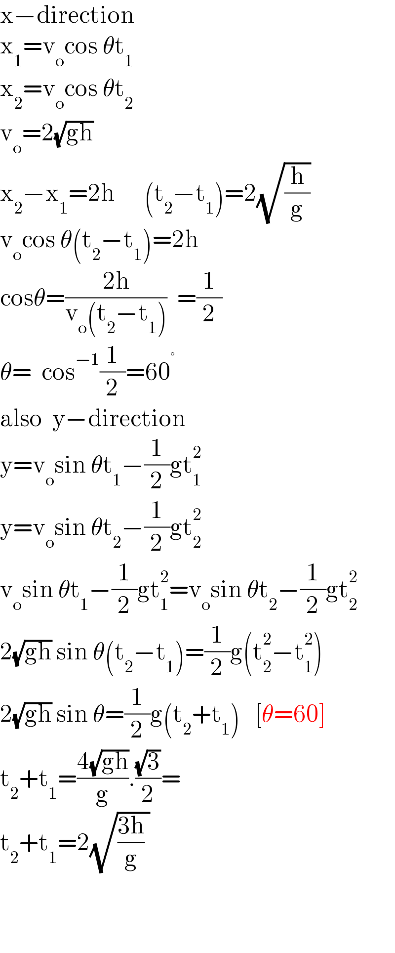 x−direction  x_1 =v_o cos θt_1   x_2 =v_o cos θt_2   v_o =2(√(gh))  x_2 −x_1 =2h      (t_2 −t_1 )=2(√(h/g))  v_o cos θ(t_2 −t_1 )=2h  cosθ=((2h)/(v_o (t_2 −t_1 )))  =(1/2)     θ=  cos^(−1) (1/2)=60^°   also  y−direction  y=v_o sin θt_1 −(1/2)gt_1 ^2   y=v_o sin θt_2 −(1/2)gt_2 ^2   v_o sin θt_1 −(1/2)gt_1 ^2 =v_o sin θt_2 −(1/2)gt_2 ^2   2(√(gh)) sin θ(t_2 −t_1 )=(1/2)g(t_2 ^2 −t_1 ^2 )  2(√(gh)) sin θ=(1/2)g(t_2 +t_1 )   [θ=60]  t_2 +t_1 =((4(√(gh)))/g).((√3)/2)=  t_2 +t_1 =2(√(((3h)/g) ))       
