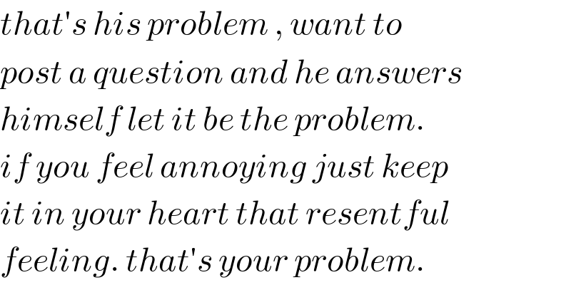 that′s his problem , want to  post a question and he answers  himself let it be the problem.  if you feel annoying just keep  it in your heart that resentful  feeling. that′s your problem.  