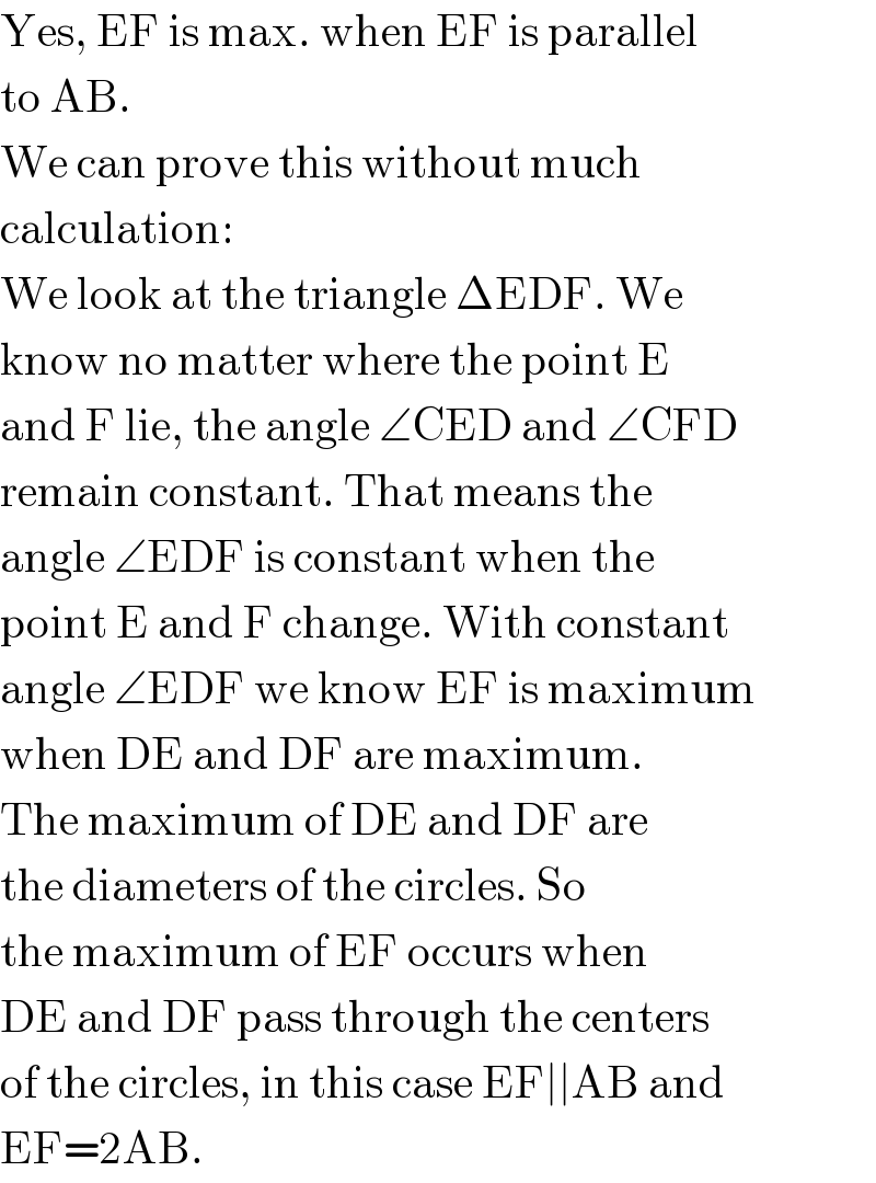 Yes, EF is max. when EF is parallel  to AB.  We can prove this without much  calculation:  We look at the triangle ΔEDF. We  know no matter where the point E  and F lie, the angle ∠CED and ∠CFD  remain constant. That means the  angle ∠EDF is constant when the  point E and F change. With constant  angle ∠EDF we know EF is maximum  when DE and DF are maximum.  The maximum of DE and DF are  the diameters of the circles. So  the maximum of EF occurs when  DE and DF pass through the centers  of the circles, in this case EF∣∣AB and  EF=2AB.  