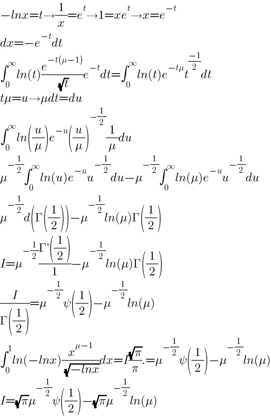 −lnx=t→(1/x)=e^t →1=xe^t →x=e^(−t)   dx=−e^(−t) dt  ∫_0 ^∞ ln(t)(e^(−t(μ−1)) /( (√t)))e^(−t) dt=∫_0 ^∞ ln(t)e^(−tμ) t^((−1)/2) dt  tμ=u→μdt=du  ∫_0 ^∞ ln((u/μ))e^(−u) ((u/μ))^(−(1/2)) (1/μ)du  μ^(−(1/2)) ∫_0 ^∞ ln(u)e^(−u) u^(−(1/2)) du−μ^(−(1/2)) ∫_0 ^∞ ln(μ)e^(−u) u^(−(1/2)) du  μ^(−(1/2)) d(Γ((1/2)))−μ^(−(1/2)) ln(μ)Γ((1/2))  I=μ^(−(1/2)) ((Γ′((1/2)))/1)−μ^(−(1/2)) ln(μ)Γ((1/2))  (I/(Γ((1/2))))=μ^(−(1/2)) ψ((1/2))−μ^(−(1/2)) ln(μ)  ∫_0 ^1 ln(−lnx)(x^(μ−1) /( (√(−lnx))))dx=I((√π)/π).=μ^(−(1/2)) ψ((1/2))−μ^(−(1/2)) ln(μ)  I=(√π)μ^(−(1/2)) ψ((1/2))−(√π)μ^(−(1/2)) ln(μ)  