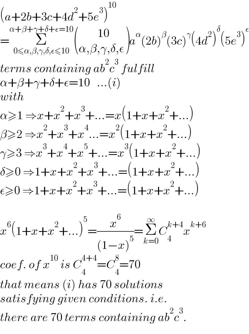 (a+2b+3c+4d^2 +5e^3 )^(10)   =Σ_(0≤α,β,γ,δ,ε≤10) ^(α+β+γ+δ+ε=10)  (((        10)),((α,β,γ,δ,ε)) )a^α (2b)^β (3c)^γ (4d^2 )^δ (5e^3 )^ε   terms containing ab^2 c^3  fulfill  α+β+γ+δ+ε=10   ...(i)  with  α≥1 ⇒x+x^2 +x^3 +...=x(1+x+x^2 +...)  β≥2 ⇒x^2 +x^3 +x^4 ...=x^2 (1+x+x^2 +...)  γ≥3 ⇒x^3 +x^4 +x^5 +...=x^3 (1+x+x^2 +...)  δ≥0 ⇒1+x+x^2 +x^3 +...=(1+x+x^2 +...)  ε≥0 ⇒1+x+x^2 +x^3 +...=(1+x+x^2 +...)    x^6 (1+x+x^2 +...)^5 =(x^6 /((1−x)^5 ))=Σ_(k=0) ^∞ C_4 ^(k+4) x^(k+6)   coef. of x^(10)  is C_4 ^(4+4) =C_4 ^8 =70  that means (i) has 70 solutions  satisfying given conditions. i.e.   there are 70 terms containing ab^2 c^3 .  