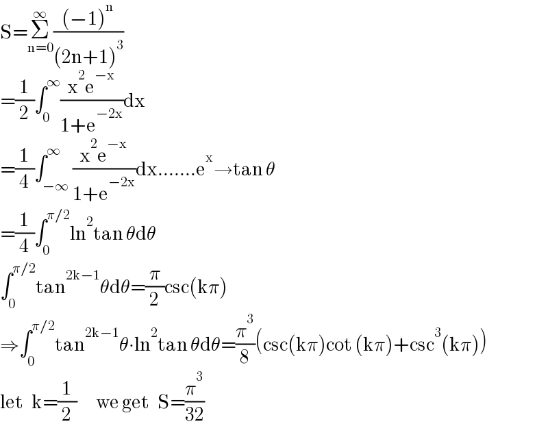 S=Σ_(n=0) ^∞ (((−1)^n )/((2n+1)^3 ))  =(1/2)∫_0 ^∞ ((x^2 e^(−x) )/(1+e^(−2x) ))dx  =(1/4)∫_(−∞) ^∞ ((x^2 e^(−x) )/(1+e^(−2x) ))dx.......e^x →tan θ  =(1/4)∫_0 ^(π/2) ln^2 tan θdθ  ∫_0 ^(π/2) tan^(2k−1) θdθ=(π/2)csc(kπ)  ⇒∫_0 ^(π/2) tan^(2k−1) θ∙ln^2 tan θdθ=(π^3 /8)(csc(kπ)cot (kπ)+csc^3 (kπ))  let   k=(1/2)       we get   S=(π^3 /(32))  