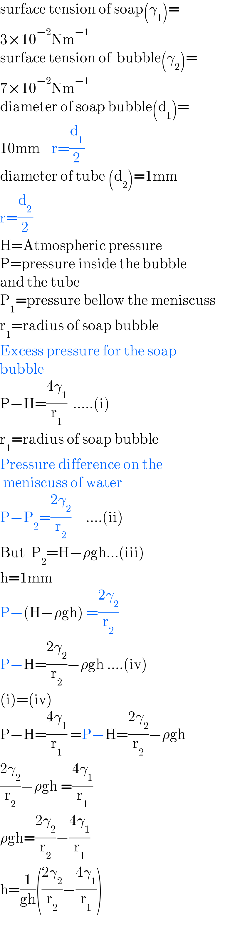 surface tension of soap(γ_1 )=  3×10^(−2) Nm^(−1)   surface tension of  bubble(γ_2 )=  7×10^(−2) Nm^(−1)   diameter of soap bubble(d_1 )=  10mm    r=(d_1 /2)  diameter of tube (d_2 )=1mm  r=(d_2 /2)  H=Atmospheric pressure  P=pressure inside the bubble  and the tube  P_1 =pressure bellow the meniscuss  r_1 =radius of soap bubble  Excess pressure for the soap  bubble  P−H=((4γ_1 )/r_1 )  .....(i)  r_1 =radius of soap bubble  Pressure difference on the   meniscuss of water  P−P_2 =((2γ_2 )/r_2 )     ....(ii)  But  P_2 =H−ρgh...(iii)  h=1mm  P−(H−ρgh) =((2γ_2 )/r_2 )     P−H=((2γ_2 )/r_2 )−ρgh ....(iv)  (i)=(iv)  P−H=((4γ_1 )/r_1 ) =P−H=((2γ_2 )/r_2 )−ρgh   ((2γ_2 )/r_2 )−ρgh =((4γ_1 )/r_1 )  ρgh=((2γ_2 )/r_2 )−((4γ_1 )/r_1 )  h=(1/(gh))(((2γ_2 )/r_2 )−((4γ_1 )/r_1 ))    