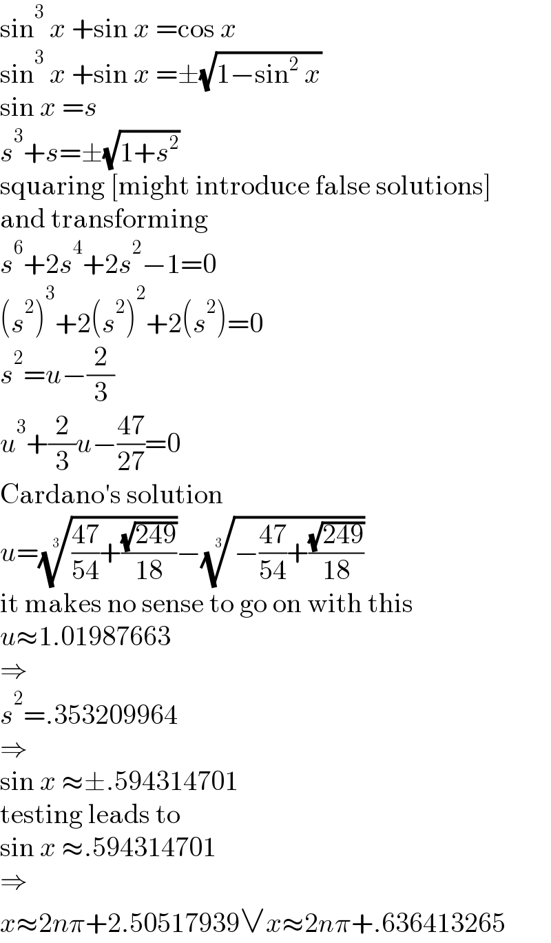 sin^3  x +sin x =cos x  sin^3  x +sin x =±(√(1−sin^2  x))  sin x =s  s^3 +s=±(√(1+s^2 ))  squaring [might introduce false solutions]  and transforming  s^6 +2s^4 +2s^2 −1=0  (s^2 )^3 +2(s^2 )^2 +2(s^2 )=0  s^2 =u−(2/3)  u^3 +(2/3)u−((47)/(27))=0  Cardano′s solution  u=((((47)/(54))+((√(249))/(18))))^(1/3) −((−((47)/(54))+((√(249))/(18))))^(1/3)   it makes no sense to go on with this  u≈1.01987663  ⇒  s^2 =.353209964  ⇒  sin x ≈±.594314701  testing leads to  sin x ≈.594314701  ⇒  x≈2nπ+2.50517939∨x≈2nπ+.636413265  