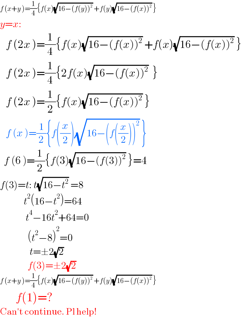 f (x+y )=(1/4){f(x)(√(16−(f(y))^2 )) +f(y)(√(16−(f(x))^2 )) }  y=x:     f (2x )=(1/4){f(x)(√(16−(f(x))^2 )) +f(x)(√(16−(f(x))^2 )) }     f (2x )=(1/4){2f(x)(√(16−(f(x))^2 ))  }     f (2x )=(1/2){f(x)(√(16−(f(x))^2 )) }     f (x )=(1/2){f((x/2))(√(16−(f((x/2)))^2 )) }    f (6 )=(1/2){f(3)(√(16−(f(3))^2 )) }=4  f(3)=t: t(√(16−t^2 )) =8              t^2 (16−t^2 )=64               t^4 −16t^2 +64=0                (t^2 −8)^2 =0                 t=±2(√2)                f(3)=±2(√2)  f (x+y )=(1/4){f(x)(√(16−(f(y))^2 )) +f(y)(√(16−(f(x))^2 )) }          f(1)=?  Can′t continue. Pl help!  