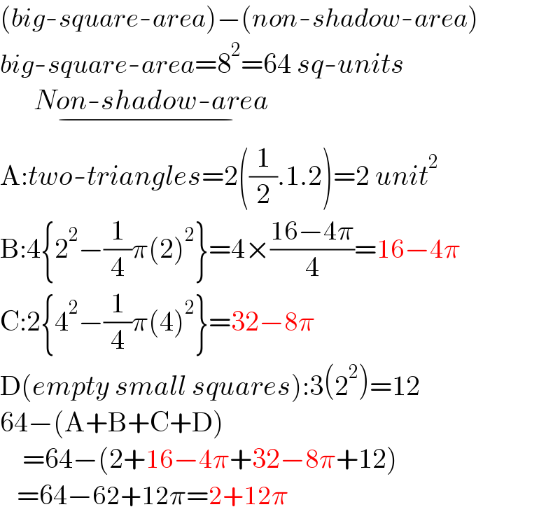 (big-square-area)−(non-shadow-area)  big-square-area=8^2 =64 sq-units        Non-shadow-area_(−)   A:two-triangles=2((1/2).1.2)=2 unit^2   B:4{2^2 −(1/4)π(2)^2 }=4×((16−4π)/4)=16−4π  C:2{4^2 −(1/4)π(4)^2 }=32−8π  D(empty small squares):3(2^2 )=12  64−(A+B+C+D)      =64−(2+16−4π+32−8π+12)     =64−62+12π=2+12π  
