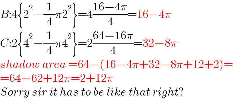 B:4{2^2 −(1/4)π2^2 }=4((16−4π)/4)=16−4π  C:2{4^2 −(1/4)π4^2 }=2((64−16π)/4)=32−8π  shadow area =64−(16−4π+32−8π+12+2)=  =64−62+12π=2+12π  Sorry sir it has to be like that right?  
