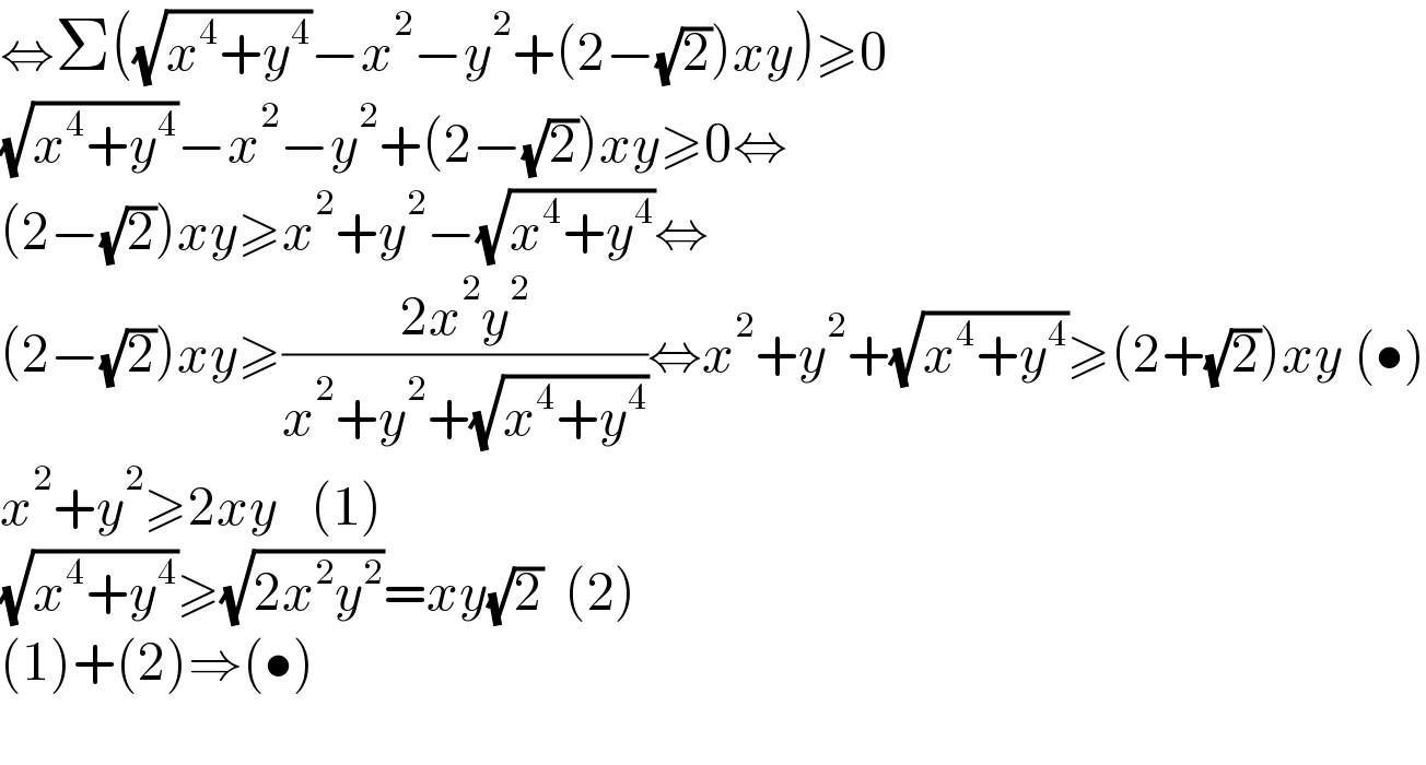 ⇔Σ((√(x^4 +y^4 ))−x^2 −y^2 +(2−(√2))xy)≥0  (√(x^4 +y^4 ))−x^2 −y^2 +(2−(√2))xy≥0⇔  (2−(√2))xy≥x^2 +y^2 −(√(x^4 +y^4 ))⇔  (2−(√2))xy≥((2x^2 y^2 )/(x^2 +y^2 +(√(x^4 +y^4 ))))⇔x^2 +y^2 +(√(x^4 +y^4 ))≥(2+(√2))xy (•)  x^2 +y^2 ≥2xy   (1)  (√(x^4 +y^4 ))≥(√(2x^2 y^2 ))=xy(√2)  (2)  (1)+(2)⇒(•)    