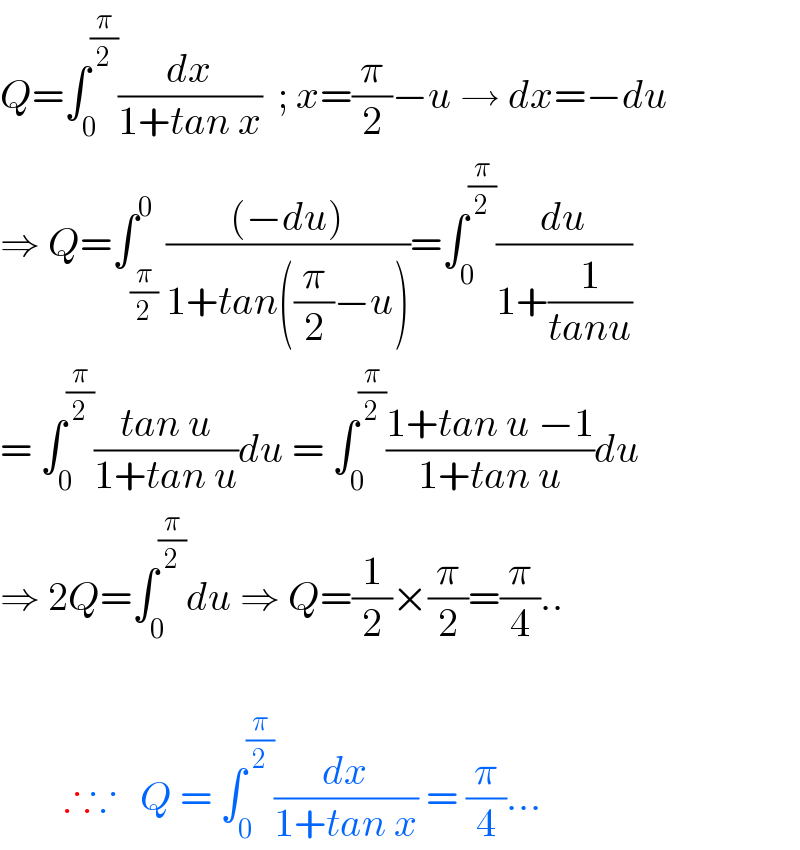 Q=∫_0 ^(π/2) (dx/(1+tan x))  ; x=(π/2)−u → dx=−du  ⇒ Q=∫_(π/2) ^0 (((−du))/(1+tan((π/2)−u)))=∫_0 ^(π/2) (du/(1+(1/(tanu))))  = ∫_0 ^(π/2) ((tan u)/(1+tan u))du = ∫_0 ^(π/2) ((1+tan u −1)/(1+tan u))du  ⇒ 2Q=∫_0 ^(π/2) du ⇒ Q=(1/2)×(π/2)=(π/4)..            ∴∵   Q = ∫_0 ^(π/2) (dx/(1+tan x)) = (π/4)...  