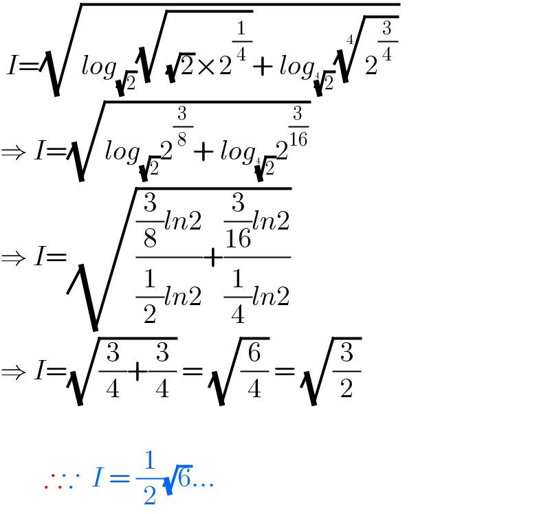  I=(√(log_(√2) (√((√2)×2^(1/4) ))+ log_(2)^(1/4)  (2^(3/4) )^(1/4) ))  ⇒ I=(√(log_(√2) 2^(3/8) + log_(2)^(1/4)  2^(3/(16)) ))  ⇒ I=(√((((3/8)ln2)/((1/2)ln2))+(((3/(16))ln2)/((1/4)ln2))))  ⇒ I=(√((3/4)+(3/4))) = (√(6/4)) = (√(3/2))            ∴∵  I = (1/2)(√6)...  