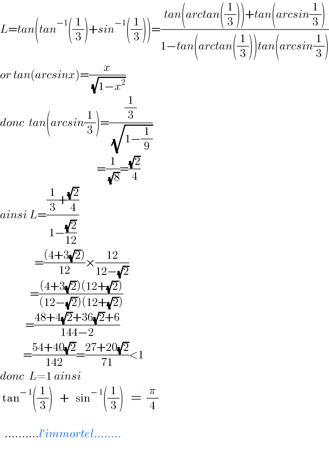 L=tan(tan^(−1) ((1/3))+sin^(−1) ((1/3)))=((tan(arctan((1/3)))+tan(arcsin(1/3)))/(1−tan(arctan((1/3)))tan(arcsin(1/3))))  or tan(arcsinx)=(x/( (√(1−x^2 ))))  donc  tan(arcsin(1/3))=((1/3)/( (√(1−(1/9)))))                                            =(1/( (√8)))=((√2)/4)  ainsi L=(((1/3)+((√2)/4))/(1−((√2)/(12))))                 =(((4+3(√2)))/(12))×((12)/(12−(√2)))               =(((4+3(√2))(12+(√2)))/((12−(√2))(12+(√2))))             =((48+4(√2)+36(√2)+6)/(144−2))            =((54+40(√2))/(142))=((27+20(√2))/(71))<1  donc  L≠1 ainsi    tan^(− 1) ((1/3))   +   sin^(− 1) ((1/3))   ≠  (π/4)       ..........l′immortel........      