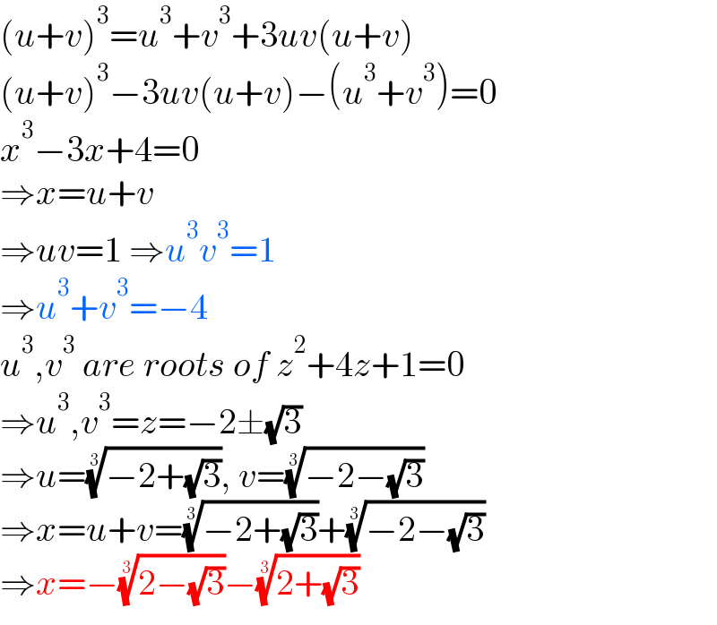 (u+v)^3 =u^3 +v^3 +3uv(u+v)  (u+v)^3 −3uv(u+v)−(u^3 +v^3 )=0  x^3 −3x+4=0  ⇒x=u+v  ⇒uv=1 ⇒u^3 v^3 =1  ⇒u^3 +v^3 =−4  u^3 ,v^3  are roots of z^2 +4z+1=0  ⇒u^3 ,v^3 =z=−2±(√3)  ⇒u=((−2+(√3)))^(1/3) , v=((−2−(√3)))^(1/3)   ⇒x=u+v=((−2+(√3)))^(1/3) +((−2−(√3)))^(1/3)   ⇒x=−((2−(√3)))^(1/3) −((2+(√3)))^(1/3)   