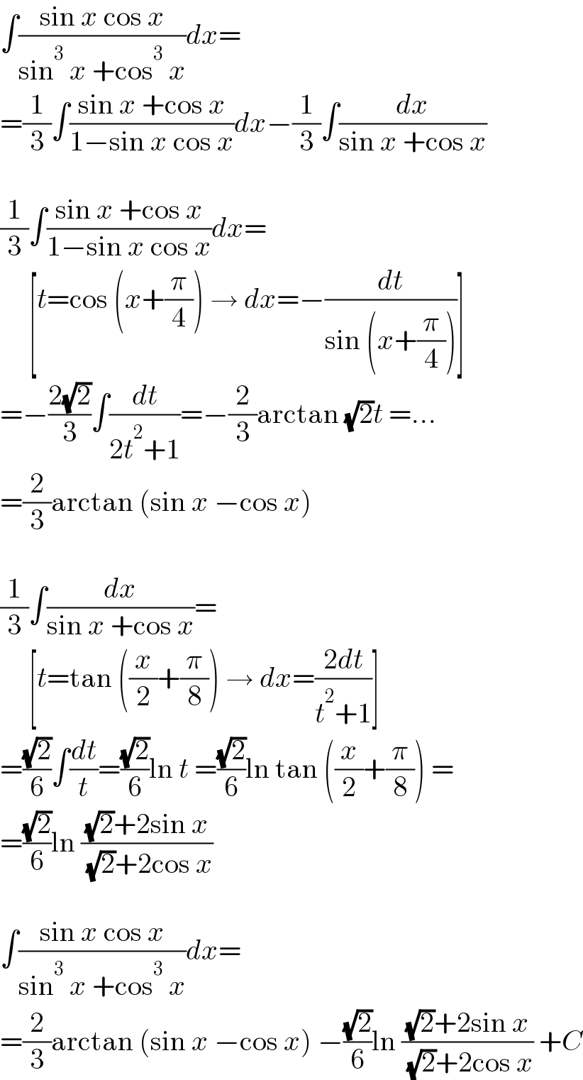 ∫((sin x cos x)/(sin^3  x +cos^3  x))dx=  =(1/3)∫((sin x +cos x)/(1−sin x cos x))dx−(1/3)∫(dx/(sin x +cos x))    (1/3)∫((sin x +cos x)/(1−sin x cos x))dx=       [t=cos (x+(π/4)) → dx=−(dt/(sin (x+(π/4))))]  =−((2(√2))/3)∫(dt/(2t^2 +1))=−(2/3)arctan (√2)t =...  =(2/3)arctan (sin x −cos x)    (1/3)∫(dx/(sin x +cos x))=       [t=tan ((x/2)+(π/8)) → dx=((2dt)/(t^2 +1))]  =((√2)/6)∫(dt/t)=((√2)/6)ln t =((√2)/6)ln tan ((x/2)+(π/8)) =  =((√2)/6)ln (((√2)+2sin x)/( (√2)+2cos x))    ∫((sin x cos x)/(sin^3  x +cos^3  x))dx=  =(2/3)arctan (sin x −cos x) −((√2)/6)ln (((√2)+2sin x)/( (√2)+2cos x)) +C  