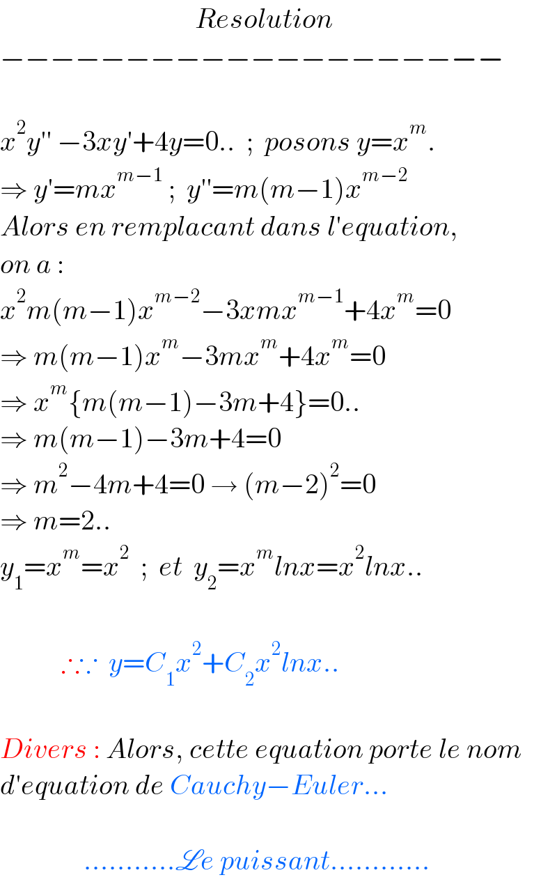                                    Resolution  −−−−−−−−−−−−−−−−−−−−    x^2 y′′ −3xy′+4y=0..  ;  posons y=x^m .  ⇒ y′=mx^(m−1)  ;  y′′=m(m−1)x^(m−2)   Alors en remplacant dans l′equation,  on a :   x^2 m(m−1)x^(m−2) −3xmx^(m−1) +4x^m =0  ⇒ m(m−1)x^m −3mx^m +4x^m =0  ⇒ x^m {m(m−1)−3m+4}=0..  ⇒ m(m−1)−3m+4=0  ⇒ m^2 −4m+4=0 → (m−2)^2 =0  ⇒ m=2..  y_1 =x^m =x^2   ;  et  y_2 =x^m lnx=x^2 lnx..               ∴∵  y=C_1 x^2 +C_2 x^2 lnx..    Divers : Alors, cette equation porte le nom  d′equation de Cauchy−Euler...                   ...........Le puissant............  