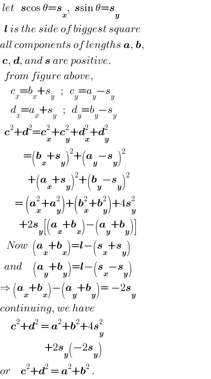  let   scos θ=s_x ,  ssin θ=s_y     l is the side of biggest square  all components of lengths a, b,   c, d, and s are positive.    from figure above,       c_x =b_x +s_y    ;   c_y =a_y −s_y        d_x =a_x +s_y    ;   d_y =b_y −s_y     c^2 +d^2 =c_x ^2 +c_y ^2 +d_x ^2 +d_y ^2              =(b_x +s_y )^2 +(a_y −s_y )^2                +(a_x +s_y )^2 +(b_y −s_y )^2          = (a_x ^2 +a_y ^2 )+(b_x ^2 +b_y ^2 )+4s_y ^2            +2s_y [(a_x +b_x )−(a_y +b_y )]     Now  (a_x +b_x )=l−(s_x +s_y )    and     (a_y +b_y )=l−(s_x −s_y )  ⇒ (a_x +b_x )−(a_y +b_y )= −2s_y   continuing, we have       c^2 +d^2  = a^2 +b^2 +4s_y ^2                        +2s_y (−2s_y )  or     c^2 +d^2  = a^2 +b^2  .  