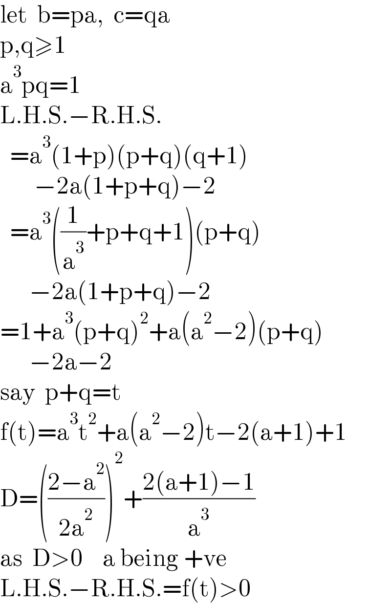 let  b=pa,  c=qa  p,q≥1  a^3 pq=1  L.H.S.−R.H.S.    =a^3 (1+p)(p+q)(q+1)         −2a(1+p+q)−2    =a^3 ((1/a^3 )+p+q+1)(p+q)        −2a(1+p+q)−2  =1+a^3 (p+q)^2 +a(a^2 −2)(p+q)        −2a−2  say  p+q=t  f(t)=a^3 t^2 +a(a^2 −2)t−2(a+1)+1  D=(((2−a^2 )/(2a^2 )))^2 +((2(a+1)−1)/a^3 )  as  D>0    a being +ve  L.H.S.−R.H.S.=f(t)>0  