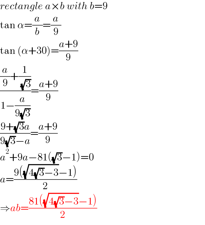 rectangle a×b with b=9  tan α=(a/b)=(a/9)  tan (α+30)=((a+9)/9)  (((a/9)+(1/( (√3))))/(1−(a/(9(√3)))))=((a+9)/9)  ((9+(√3)a)/(9(√3)−a))=((a+9)/9)  a^2 +9a−81((√3)−1)=0  a=((9((√(4(√3)−3))−1))/2)  ⇒ab=((81((√(4(√3)−3))−1))/2)  