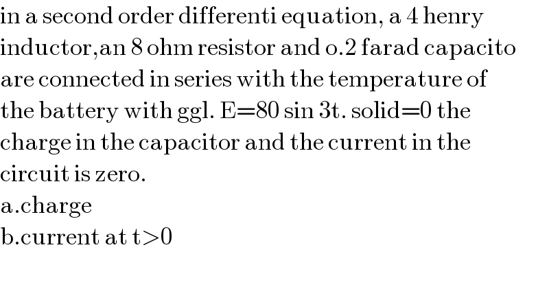 in a second order differenti equation, a 4 henry  inductor,an 8 ohm resistor and o.2 farad capacito  are connected in series with the temperature of   the battery with ggl. E=80 sin 3t. solid=0 the  charge in the capacitor and the current in the   circuit is zero.  a.charge  b.current at t>0  